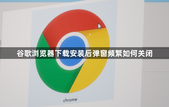 谷歌浏览器下载安装后弹窗频繁如何关闭1
