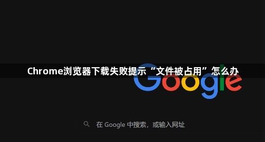 Chrome浏览器下载失败提示“文件被占用”怎么办1