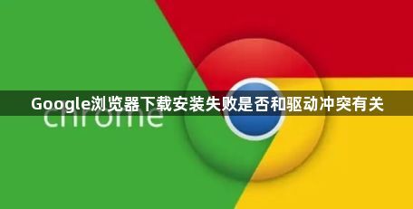 Google浏览器下载安装失败是否和驱动冲突有关1