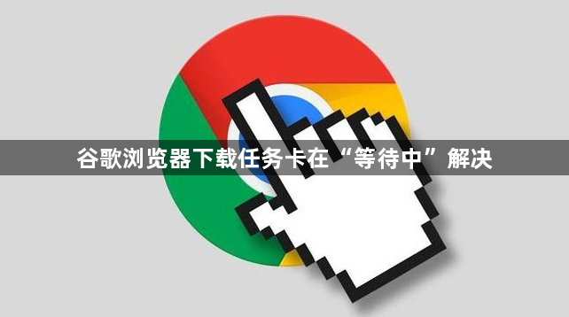 谷歌浏览器下载任务卡在“等待中”解决1