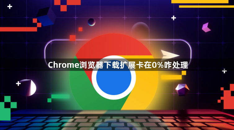 Chrome浏览器下载扩展卡在0%咋处理1