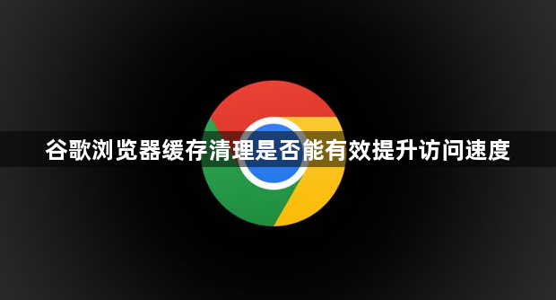 谷歌浏览器缓存清理是否能有效提升访问速度1