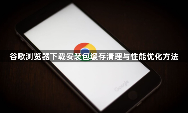 谷歌浏览器下载安装包缓存清理与性能优化方法1