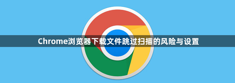 Chrome浏览器下载文件跳过扫描的风险与设置1