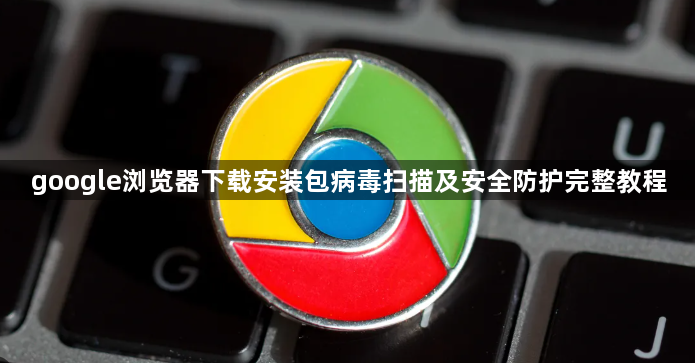 google浏览器下载安装包病毒扫描及安全防护完整教程1