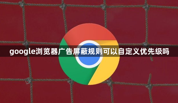 google浏览器广告屏蔽规则可以自定义优先级吗1