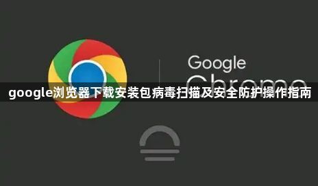 google浏览器下载安装包病毒扫描及安全防护操作指南1