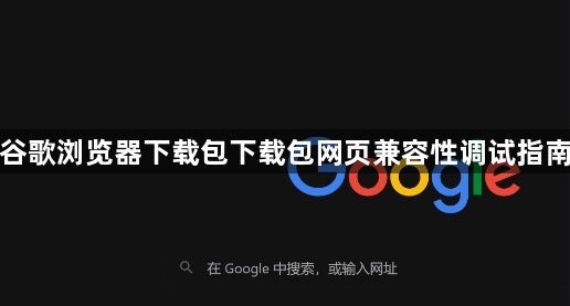 谷歌浏览器下载包下载包网页兼容性调试指南1