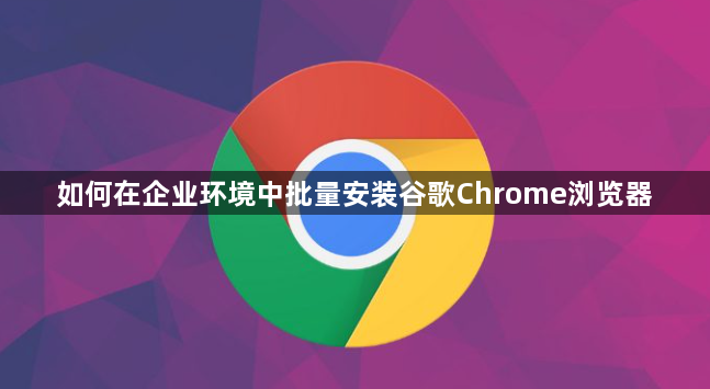 如何在企业环境中批量安装谷歌Chrome浏览器1