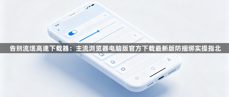 告别流氓高速下载器:主流浏览器电脑版官方下载最新版防捆绑实操指北1